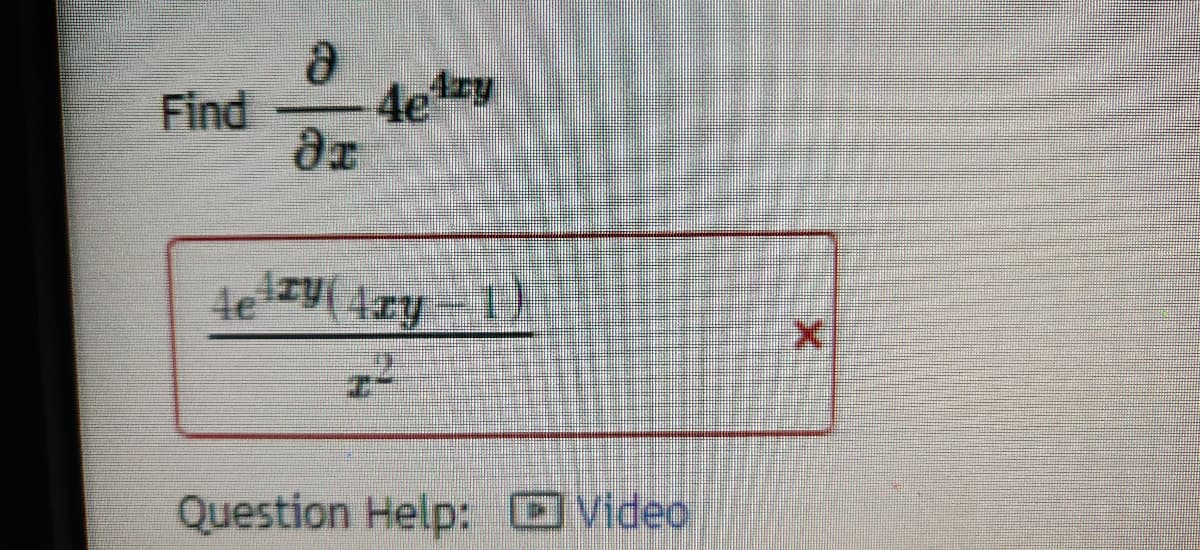 In this exercise, we need to find the partial derivative of the expression \(4e^{4xy}\) with respect to \(x\).

### Problem Statement:
Find \(\frac{\partial}{\partial x} 4e^{4xy}\).

### Solution:

The solution provided in the box is:

\[
\frac{4e^{4xy}(4xy - 1)}{x^2}
\]

### Explanation:

To solve this problem, you would typically apply the chain rule for differentiation. The chain rule states that the derivative of a composite function is the derivative of the outer function evaluated at the inner function times the derivative of the inner function.

The original function, \(4e^{4xy}\), is an exponential function where the exponent is a function of both \(x\) and \(y\). You need to differentiate it with respect to \(x\), treating \(y\) as a constant.

### Additional Information:

- **Question Help: Video**
  - It seems like there is an option to view a video for additional help on solving this type of problem. This could provide a step-by-step tutorial or explanation.