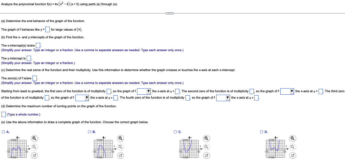 Analyze the polynomial function f(x) = 4x (x²-9) (x + 5) using parts (a) through (e).
(a) Determine the end behavior of the graph of the function.
The graph off behaves like y =
for large values of x.
(b) Find the x- and y-intercepts of the graph of the function.
The x-intercept(s) is/are.
(Simplify your answer. Type an integer or a fraction. Use a comma to separate answers as needed. Type each answer only once.)
The y-intercept is
(Simplify your answer. Type an integer or a fraction.)
(c) Determine the real zeros of the function and their multiplicity. Use this information to determine whether the graph crosses or touches the x-axis at each x-intercept.
The zero(s) off is/are
(Simplify your answer. Type an integer or a fraction. Use a comma to separate answers as needed. Type each answer only once.)
Starting from least to greatest, the first zero of the function is of multiplicity, so the graph of f
the x-axis at x =. The second zero of the function is of multiplicity, so the graph of f
of the function is of multiplicity, so the graph of f ▼the x-axis at x =. The fourth zero of the function is of multiplicity, so the graph of f ▼the x-axis at x =
(d) Determine the maximum number of turning points on the graph of the function.
(Type a whole number.)
(e) Use the above information to draw a complete graph of the function. Choose the correct graph below.
O A.
4100+
4100
Q
O B.
4100
Q
✔
OC.
4100
¹4100
Q
Q
O D.
4100
4100
Q
✓
the x-axis at x = . The third zero