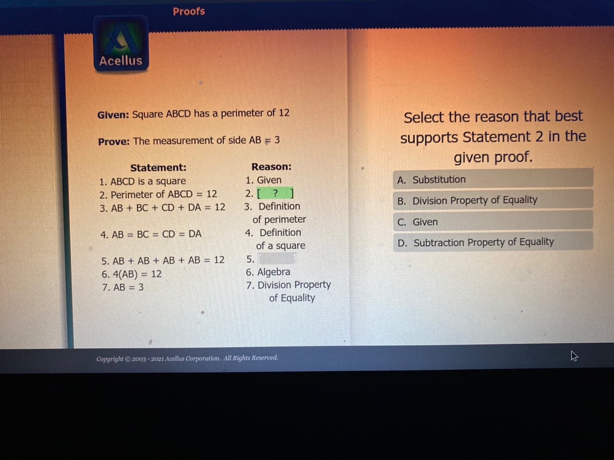 ### Proofs

**Problem Statement:**

**Given:** Square ABCD has a perimeter of 12

**Prove:** The measurement of side AB = 3

**Proof Table:**

| Statement                                 | Reason                           |
|------------------------------------------|----------------------------------|
| 1. ABCD is a square                      | 1. Given                         |
| 2. Perimeter of ABCD = 12                | 2. \[?\]                         |
| 3. AB + BC + CD + DA = 12                | 3. Definition of perimeter       |
| 4. AB = BC = CD = DA                     | 4. Definition of a square        |
| 5. AB + AB + AB + AB = 12                | 5. Substitution                  |
| 6. 4(AB) = 12                            | 6. Algebra                       |
| 7. AB = 3                                | 7. Division Property of Equality |

**Question:**

Select the reason that best supports Statement 2 in the given proof.

**Options:**

A. Substitution

B. Division Property of Equality

C. Given

D. Subtraction Property of Equality

**Correct Answer:** C. Given

This explanation and layout are designed to assist students in understanding how to construct a formal geometric proof, interpreting given information, and applying logical reasoning to reach a conclusion.