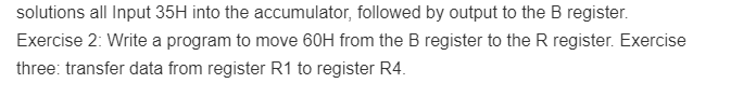 solutions all Input 35H into the accumulator, followed by output to the B register.
Exercise 2: Write a program to move 60H from the B register to the R register. Exercise
three: transfer data from register R1 to register R4.