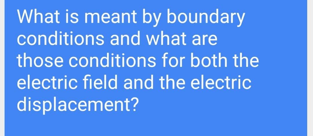 What is meant by boundary
conditions and what are
those conditions for both the
electric field and the electric
displacement?
