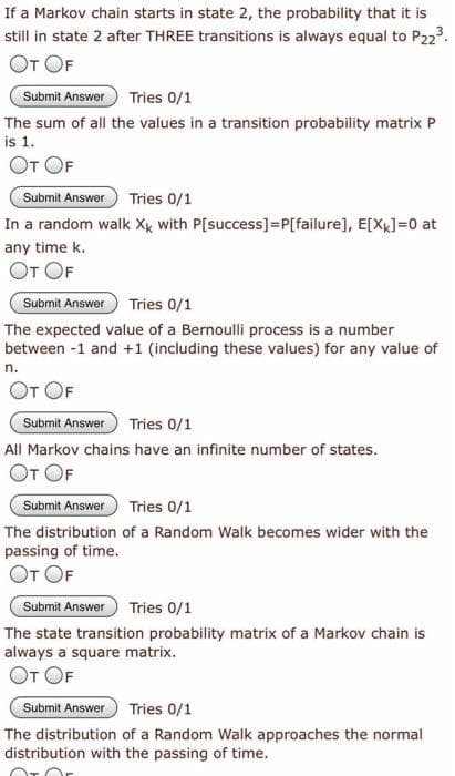 If a Markov chain starts in state 2, the probability that it is
still in state 2 after THREE transitions is always equal to P223.
От OF
Submit Answer
Tries 0/1
The sum of all the values in a transition probability matrix P
is 1.
От OF
Submit Answer
Tries 0/1
In a random walk Xk with P[success]=P[failure], E[Xx]=0 at
any time k.
От OF
Submit Answer
Tries 0/1
The expected value of a Bernoulli process is a number
between -1 and +1 (including these values) for any value of
n.
От OF
Submit Answer
Tries 0/1
All Markov chains have an infinite number of states.
От OF
Submit Answer
Tries 0/1
The distribution of a Random Walk becomes wider with the
passing of time.
От OF
Submit Answer
Tries 0/1
The state transition probability matrix of a Markov chain is
always a square matrix.
От ОF
Submit Answer
Tries 0/1
The distribution of a Random Walk approaches the normal
distribution with the passing of time.
