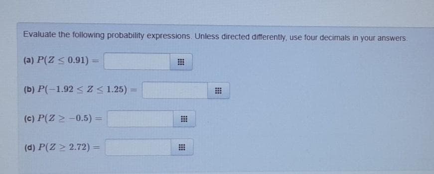 Evaluate the following probability expressions. Unless directed differently, use four decimals in your answers.
(a) P(Z < 0.91) =
(b) P(-1.92 < Z< 1.25) =
(c) P(Z > -0.5) =
(d) P(Z > 2.72) =
%3D
