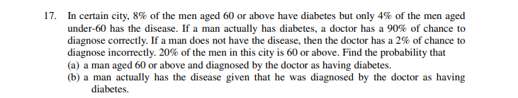 17. In certain city, 8% of the men aged 60 or above have diabetes but only 4% of the men aged
under-60 has the disease. If a man actually has diabetes, a doctor has a 90% of chance to
diagnose correctly. If a man does not have the disease, then the doctor has a 2% of chance to
diagnose incorrectly. 20% of the men in this city is 60 or above. Find the probability that
(a) a man aged 60 or above and diagnosed by the doctor as having diabetes.
(b) a man actually has the disease given that he was diagnosed by the doctor as having
diabetes.
