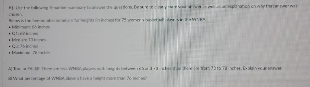 # 1) Use the following 5-number summary to answer the questions. Be sure to clearly state your answer as well as an explanation on why that answer was
chosen.
Below is the five-number summary for heights (in inches) for 75 women's basketball players in the WNBA.
• Minimum: 66 inches
• Q1: 69 inches
• Median: 73 inches
• Q3: 76 inches
• Maximum: 78 inches
A) True or FALSE: There are less VWNBA players with heights between 66 and 73 inches than there are from 73 to 78 inches. Explain your answer.
B) What percentage of WNBA players have a height more than 76 inches?
