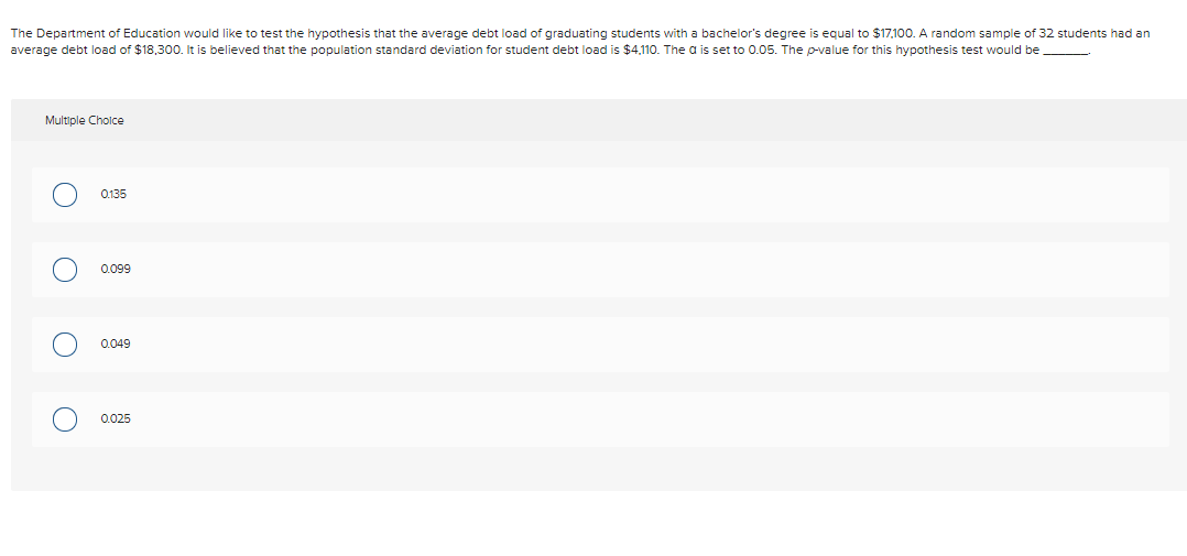 The Department of Education would like to test the hypothesis that the average debt load of graduating students with a bachelor's degree is equal to $17,100. A random sample of 32 students had an
average debt load of $18,300. It is believed that the population standard deviation for student debt load is $4,110. The a is set to 0.05. The p-value for this hypothesis test would be
Multiple Cholce
0135
0.099
0.049
0.025

