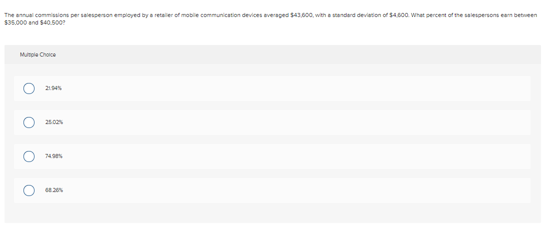 The annual commissions per salesperson employed by a retailer of mobile communication devices averaged $43,600, with a standard deviation of $4.600. What percent of the salespersons earn between
$35,000 and $40,500?
Multiple Cholce
21.94%
25.02%
74.98%
68.26%
