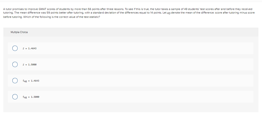 A tutor promises to improve GMAT scores of students by more than 56 points after three lessons. To see if this is true, the tutor takes a sample of 49 students' test scores after and before they received
tutoring. The mean difference was 59 points better after tutoring, with a standard deviation of the differences equal to 14 points. Let un denote the mean of the difference: score after tutoring minus score
before tutoring. Which of the following is the correct value of the test statistic?
Multiple Cholce
z = 1.4643
z = 1.5800
t48 = 1.4643
t48 = 1.5000
