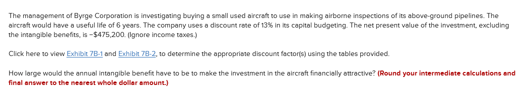 The management of Byrge Corporation is investigating buying a small used aircraft to use in making airborne inspections of its above-ground pipelines. The
aircraft would have a useful life of 6 years. The company uses a discount rate of 13% in its capital budgeting. The net present value of the investment, excluding
the intangible benefits, is -$475,200. (Ignore income taxes.)
Click here to view Exhibit 7B-1 and Exhibit 7B-2, to determine the appropriate discount factor(s) using the tables provided.
How large would the annual intangible benefit have to be to make the investment in the aircraft financially attractive? (Round your intermediate calculations and
final answer to the nearest whole dollar amount.)
