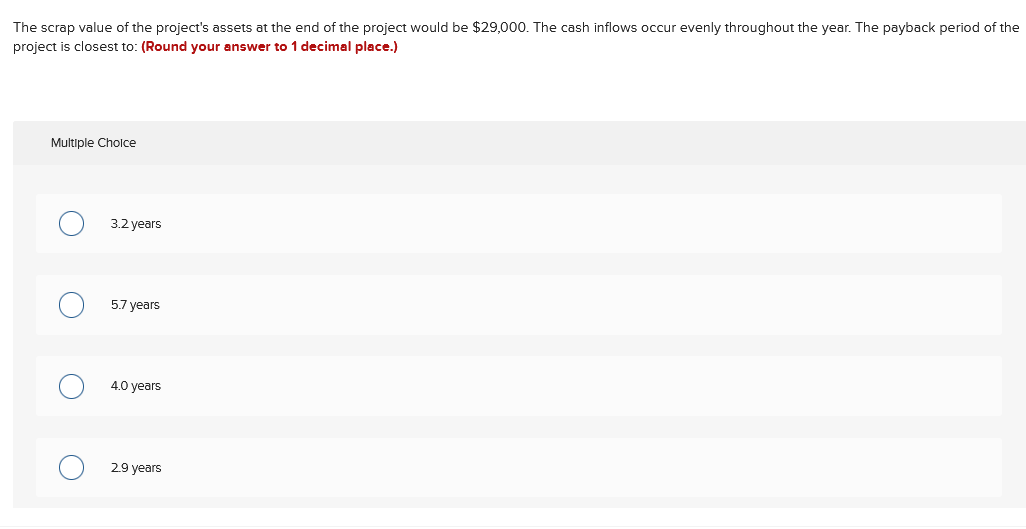 The scrap value of the project's assets at the end of the project would be $29,000. The cash inflows occur evenly throughout the year. The payback period of the
project is closest to: (Round your answer to 1 decimal place.)
Multiple Cholce
3.2 years
5.7 years
4.0 years
2.9 years
