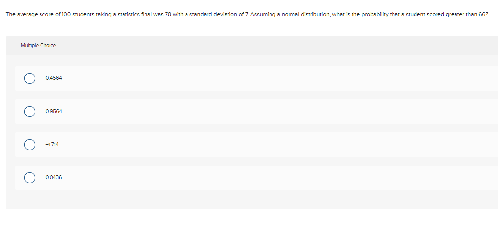 The average score of 100 students taking a statistics final was 78 with a standard deviation of 7. Assuming a normal distribution, what is the probability that a student scored greater than 66?
Multiple Cholce
0.4564
0.9564
-1.714
0.0436
