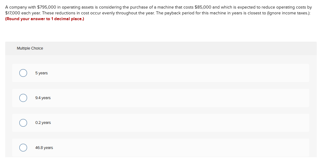 A company with $795,000 in operating assets is considering the purchase of a machine that costs $85,000 and which is expected to reduce operating costs by
$17,000 each year. These reductions in cost occur evenly throughout the year. The payback period for this machine in years is closest to (Ignore income taxes.):
(Round your answer to 1 decimal place.)
Multiple Cholce
5 years
9.4 years
0.2 years
46.8 years
