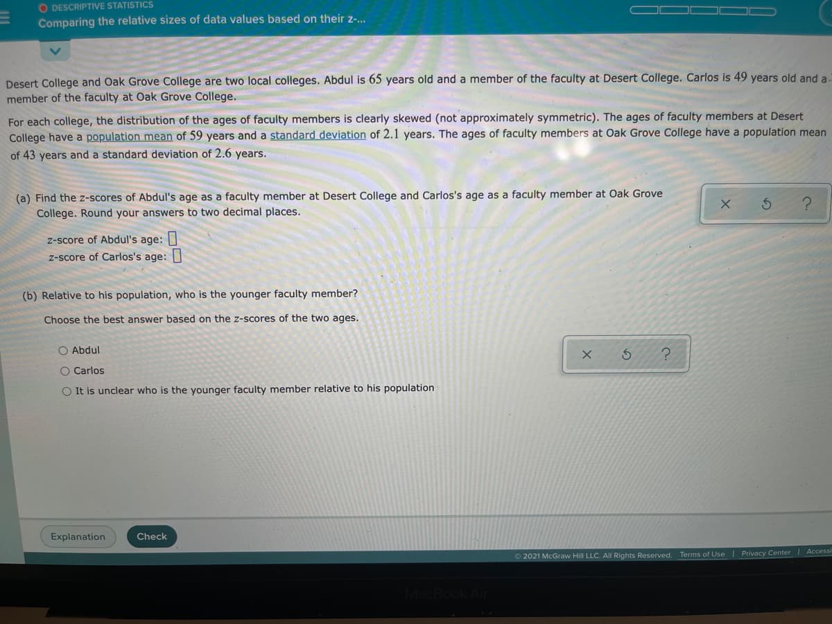 O DESCRIPTIVE STATISTICS
Comparing the relative sizes of data values based on their z-..
Desert College and Oak Grove College are two local colleges. Abdul is 65 years old and a member of the faculty at Desert College. Carlos is 49 years old and a.
member of the faculty at Oak Grove College.
For each college, the distribution of the ages of faculty members is clearly skewed (not approximately symmetric). The ages of faculty members at Desert
College have a population mean of 59 years and a standard deviation of 2.1 years. The ages of faculty members at Oak Grove College have a population mean
of 43 years and a standard deviation of 2.6 years.
(a) Find the z-scores of Abdul's age as a faculty member at Desert College and Carlos's age as a faculty member at Oak Grove
College. Round your answers to two decimal places.
z-score of Abdul's age:|
z-score of Carlos's age:
(b) Relative to his population, who is the younger faculty member?
Choose the best answer based on the z-scores of the two ages.
O Abdul
O Carlos
O It is unclear who is the younger faculty member relative to his population
Explanation
Check
Accessi
O 2021 McGraw Hill LLC. All Rights Reserved. Terms of Use | Privacy Center
