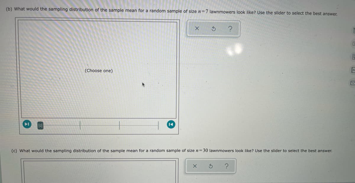 (b) What would the sampling distribution of the sample mean for a random sample of size n=7 lawnmowers look like? Use the slider to select the best answer.
(Choose one)
(c) What would the sampling distribution of the sample mean for a random sample of size n=30 lawnmowers look like? Use the slider to select the best answer.
