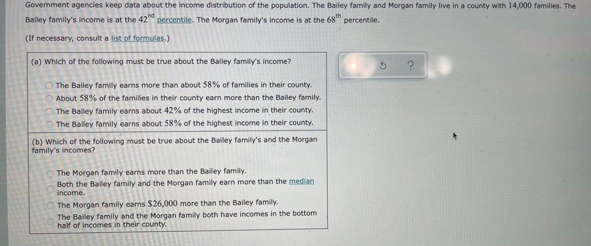 Government agencies keep data about the income distribution of the population. The Bailey family and Morgan family live in a county with 14,000 families. The
Bailey family's income is at the 42 percentile. The Morgan family's income is at the 68"
percentile.
(If necessary, consult a list of formulas.)
(a) Which of the following must be true about the Bailey family's income?
O The Bailey family earns more than about 58% of families in their county.
O About 58% of the families in their county earn more than the Bailey family.
O The Bailey family earns about 42% of the highest income in their county.
O The Bailey family earns about 58% of the highest income in their county.
(b) Which of the following must be true about the Bailey family's and the Morgan
family's incomes?
The Morgan family earns more than the Bailey family.
Both the Bailey family and the Morgan family earn more than the median
income.
The Morgan family earns $26,000 more than the Bailey family.
The Bailey family and the Morgan family both have incomes in the bottom
half of incomes in their county.
