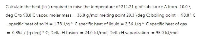 Calculate the heat (in) required to raise the temperature of 211.21 g of substance A from -10.0\
deg C to 98.0 C vapor. molar mass = 36.0 g/mol melting point 29.3 \deg C; boiling point = 98.0^ C
specific heat of solid = 1.78 J/g^ C specific heat of liquid = 2.56 J/g^ C specific heat of gas
0.85J/ (g deg) * C; Delta H fusion = 24.0 kJ/mol; Delta H vaporization = 95.0 kJ/mol
.
=