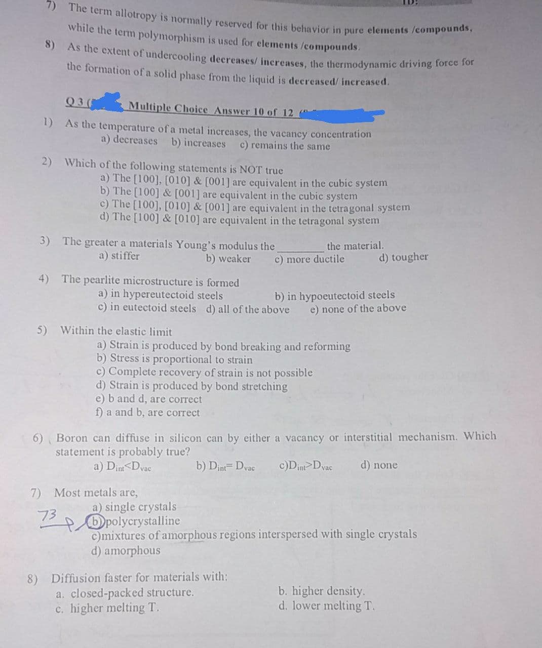 7) The term allotropy is normally reserved for this behavior in pure elements /compounds,
while the term polymorphism is used for elements /compounds.
8) As the extent of undercooling decreases/ increases, the thermodynamic driving foree so
the formation of a solid phase from the liquid is decreased/ increased.
Q3(
Multiple Choice Answer 10 of 12
1) As the temperature of a metal increases, the vacancy concentration
a) decreases b) increases
c) remains the same
2) Which of the following statements is NOT true
a) The [100], [010] & [001] are equivalent in the cubic system
b) The [100] & [001] are equivalent in the cubic system
c) The [100], [010] & [001] are equivalent in the tetragonal system
d) The [100] & [010] are equivalent in the tetragonal system
3) The greater a materials Young's modulus the
the material.
a) stiffer
b) weaker
c) more ductile
d) tougher
4) The pearlite microstructure is formed
a) in hypereutectoid steels
c) in eutectoid steels d) all of the above
b) in hypoeutectoid steels
e) none of the above
5) Within the elastic limit
a) Strain is produced by bond breaking and reforming
b) Stress is proportional to strain
c) Complete recovery of strain is not possible
d) Strain is produced by bond stretching
e) b and d, are correct
f) a and b, are correct
6) Boron can diffuse in silicon can by either a vacancy or interstitial mechanism. Which
statement is probably true?
a) Dint<Dvac
b) Dint= Dvac
c)Din>Dyac
d) none
7)
Most metals are,
a) single crystals
Dpolycrystalline
c)mixtures of amorphous regions interspersed with single crystals
d) amorphous
73
Diffusion faster for materials with:
a. closed-packed structure.
c. higher melting T.
b. higher density.
d. lower melting T.
