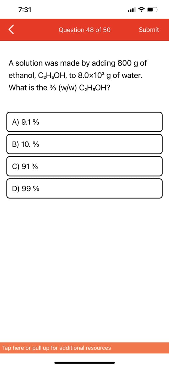 7:31
Question 48 of 50
Submit
A solution was made by adding 800 g of
ethanol, C₂H5OH, to 8.0x10³ g of water.
What is the % (w/w) C₂H5OH?
A) 9.1 %
B) 10. %
C) 91 %
D) 99 %
Tap here or pull up for additional resources