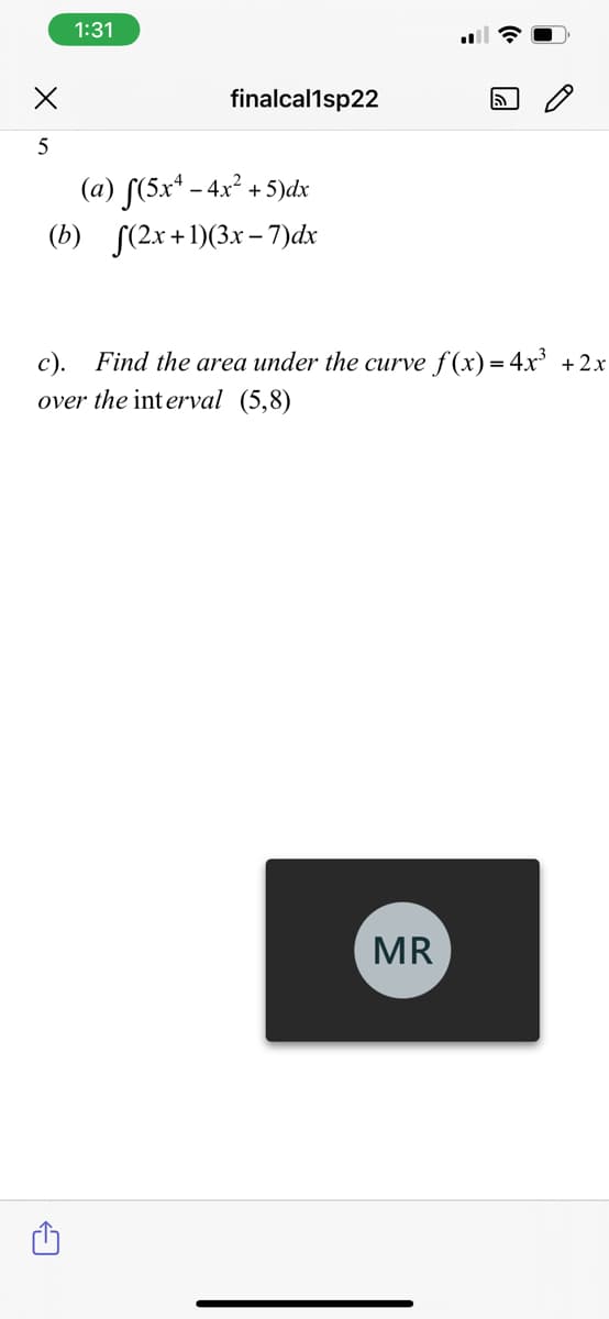 1:31
finalcal1sp22
5
(a) S(5x* - 4.x² + 5)dx
(b) S(2x+1)(3x– 7)dx
c).
Find the area under the curve f (x) = 4x³ +2x
over the interval (5,8)
MR
