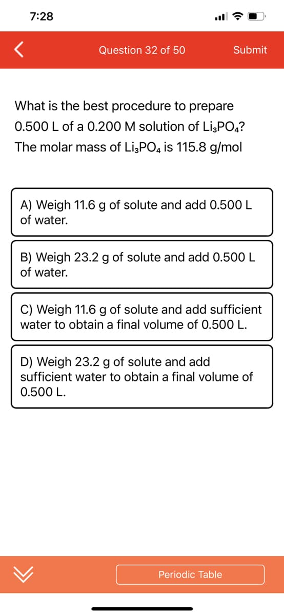 7:28
Question 32 of 50
Submit
What is the best procedure to prepare
0.500 L of a 0.200 M solution of Li3PO4?
The molar mass of Li3PO4 is 115.8 g/mol
A) Weigh 11.6 g of solute and add 0.500 L
of water.
B) Weigh 23.2 g of solute and add 0.500 L
of water.
C) Weigh 11.6 g of solute and add sufficient
water to obtain a final volume of 0.500 L.
D) Weigh 23.2 g of solute and add
sufficient water to obtain a final volume of
0.500 L.
Periodic Table