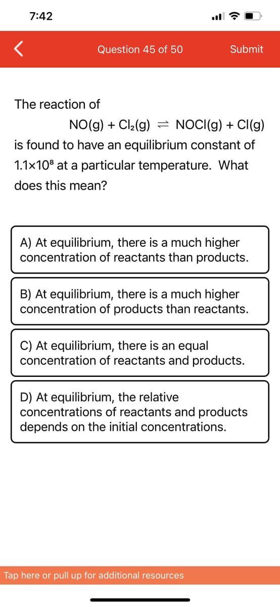 7:42
Question 45 of 50
Submit
The reaction of
NO(g) + Cl₂(g) = NOCI(g) + Cl(g)
is found to have an equilibrium constant of
1.1x10³ at a particular temperature. What
does this mean?
A) At equilibrium, there is a much higher
concentration of reactants than products.
B) At equilibrium, there is a much higher
concentration of products than reactants.
C) At equilibrium, there is an equal
concentration of reactants and products.
D) At equilibrium, the relative
concentrations of reactants and products
depends on the initial concentrations.
Tap here or pull up for additional resources