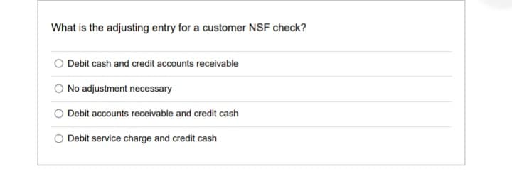 What is the adjusting entry for a customer NSF check?
Debit cash and credit accounts receivable
O No adjustment necessary
Debit accounts receivable and credit cash
Debit service charge and credit cash
