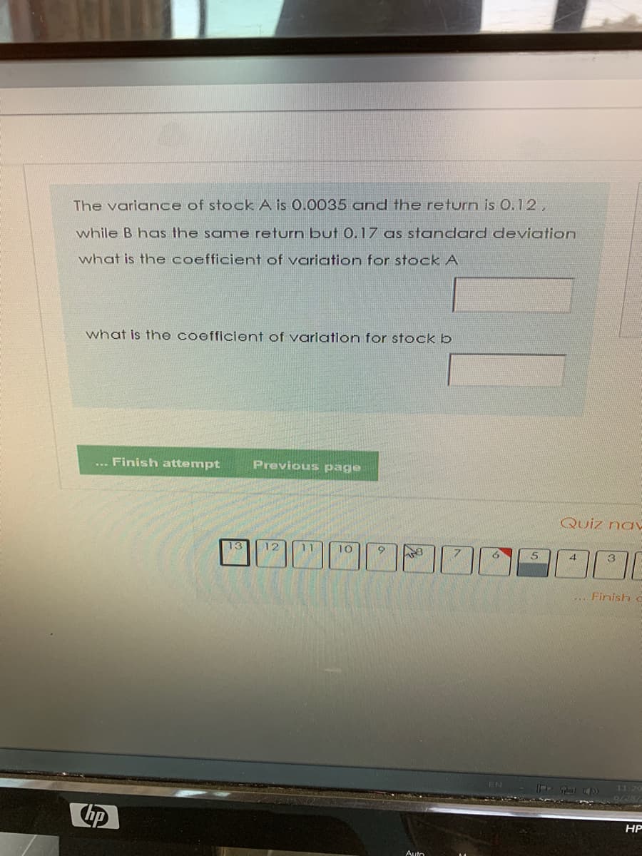 The variance of stock A is 0.0035 and the return is 0.12,
while B has the same return but 0.17 as standard deviation
what is the coefficient of variation for stock A
what is the coefficlont of varlation for stock b
.. Finish attempt
Previous page
Quiz naV
12
11
10
7.
5
4.
3
... Finish
EN
HP
Auto
