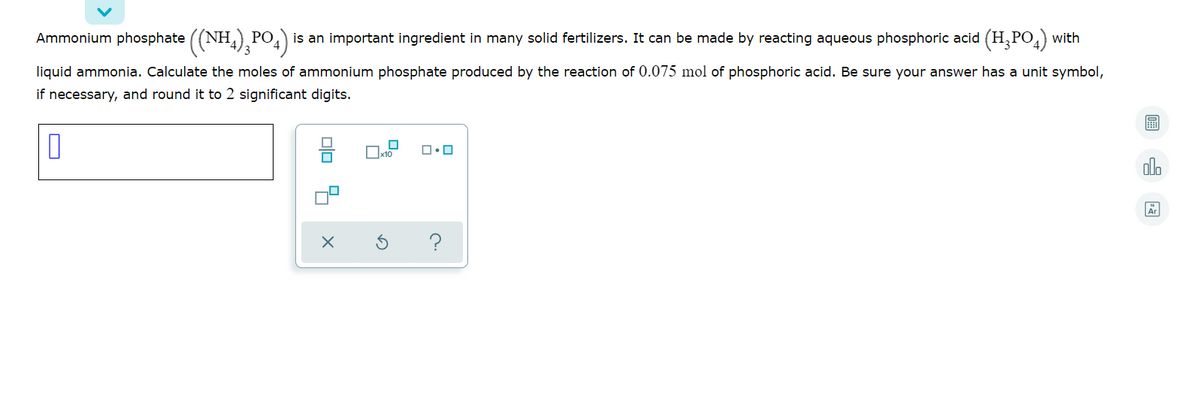 Ammonium phosphate ((NH,) PO,
is an important ingredient in many solid fertilizers. It can be made by reacting aqueous phosphoric acid (H,PO) with
liquid ammonia. Calculate the moles of ammonium phosphate produced by the reaction of 0.075 mol of phosphoric acid. Be sure your answer has a unit symbol,
if necessary, and round it to 2 significant digits.
Dx10
olo
olo 6 X
O
