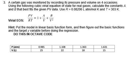 3. A certain gas was monitored by recording its pressure and volume on 4 occasions.
Using the following cubic virial equation of state for real gases, calculate the constants A
and B that best fits the given PV data. Use R = 0.08206 L atm/mol K and T = 303 K.
PV
A
B
= 1++
Virial EOS: RT
V?
V
Hint: Put the model in linear basis function form, and then figure out the basic functions
and the target y variable before doing the regression.
DO THIS IN OCTAVE CODE
P (atm)
V (L)
0.985
1.108
1.363
1.631
25
22
18
15
