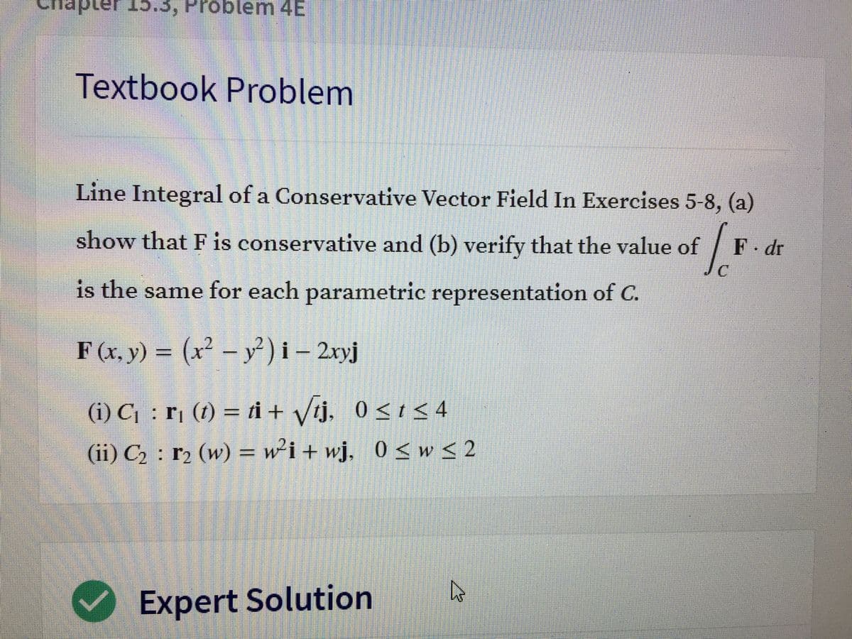 ## Textbook Problem

### Line Integral of a Conservative Vector Field 

In Exercises 5-8, (a) show that **F** is conservative and (b) verify that the value of 

\[
\int_C \mathbf{F} \cdot d\mathbf{r} 
\]

is the same for each parametric representation of **C**.

**F**(x, y) = \((x^2 - y^2) \mathbf{i} - 2xy \mathbf{j}\)

**(i) C₁**: \(\mathbf{r}_1 (t) = t \mathbf{i} + \sqrt{t} \mathbf{j}, \quad 0 \leq t \leq 4\)

**(ii) C₂**: \(\mathbf{r}_2 (w) = w^2 \mathbf{i} + w \mathbf{j}, \quad 0 \leq w \leq 2\)