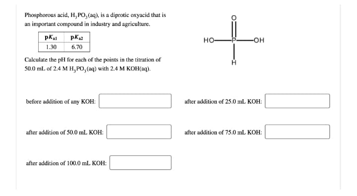 Phosphorous acid, H, PO, (aq), is a diprotic oxyacid that is
an important compound in industry and agriculture.
pK2
6.70
pKal
но-
-OH
1.30
Calculate the pH for each of the points in the titration of
50.0 mL of 2.4 M H, PO, (aq) with 2.4 M KOH(aq).
before addition of any KOH:
after addition of 25.0 mL KOH:
after addition of 50.0 mL KOH:
after addition of 75.0 mL KOH:
after addition of 100.0 mL KOH:
