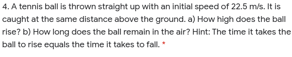4. A tennis ball is thrown straight up with an initial speed of 22.5 m/s. It is
caught at the same distance above the ground. a) How high does the ball
rise? b) How long does the ball remain in the air? Hint: The time it takes the
ball to rise equals the time it takes to fall. *
