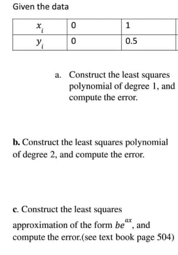 Given the data
X.
0.5
a. Construct the least squares
polynomial of degree 1, and
compute the error.
b. Construct the least squares polynomial
of degree 2, and compute the error.
c. Construct the least squares
approximation of the form be", and
compute the error.(see text book page 504)
