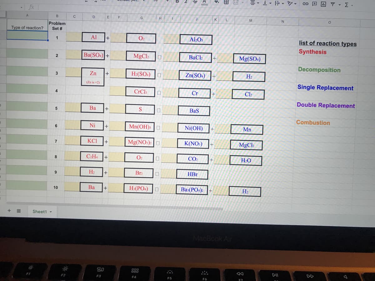 fx
B
D
E
F
G
H
L
M
N
Problem
Type of reaction?
Set #
Al
O2
Al2O3
list of reaction types
Ba(SO4) +
MgCh
Synthesis
BaCl
Mg(SO4)
Decomposition
Zn
H:(SO4) |O
3
Zn(SO4)
H2
(Zn is +2)
Single Replacement
4
CrCl3
Cr
Cl2
Double Replacement
Ba
+
Baş
Combustion
Ni
Mn(OH): |O
6
+
Ni(OH)
Mn
KCI
Mg(NO:): O
K(NO:)
MgCl2
CH4
O2
CO2
+
H2O
9
H2
Br2
HBr
Ba
H3(PO4)
10
Bas(PO4)2
H2
Sheet1 -
MacBook Air
80
F2
F3
DII
DD
F4
F5
E7
