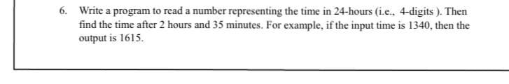 6. Write a program to read a number representing the time in 24-hours (i.e., 4-digits ). Then
find the time after 2 hours and 35 minutes. For example, if the input time is 1340, then the
output is 1615.
