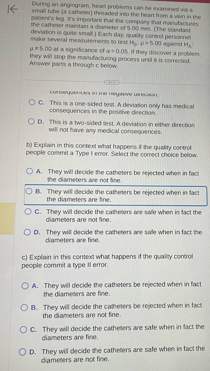 K
During an angiogram, heart problems can be examined via a
small tube (a catheter) threaded into the heart from a vein in the
patient's leg. It's important that the company that manufactures
the catheter maintain a diameter of 5.00 mm. (The standard
deviation is quite small.) Each day, quality control personnel
make several measurements to test Ho: μ = 5.00 against HA:
μ5.00 at a significance of α = 0.05. If they discover a problem,
they will stop the manufacturing process until it is corrected.
Answer parts a through c below.
(...
consequences in the negative direction.
C. This is a one-sided test. A deviation only has medical
consequences in the positive direction.
OD. This is a two-sided test. A deviation in either direction
will not have any medical consequences.
b) Explain in this context what happens if the quality control
people commit a Type I error. Select the correct choice below.
A. They will decide the catheters be rejected when in fact
the diameters are not fine.
B. They will decide the catheters be rejected when in fact
the diameters are fine.
C. They will decide the catheters are safe when in fact the
diameters are not fine.
D. They will decide the catheters are safe when in fact the
diameters are fine.
c) Explain in this context what happens if the quality control
people commit a type II error.
A. They will decide the catheters be rejected when in fact
the diameters are fine.
B. They will decide the catheters be rejected when in fact
the diameters are not fine.
C. They will decide the catheters are safe when in fact the
diameters are fine.
D. They will decide the catheters are safe when in fact the
diameters are not fine.