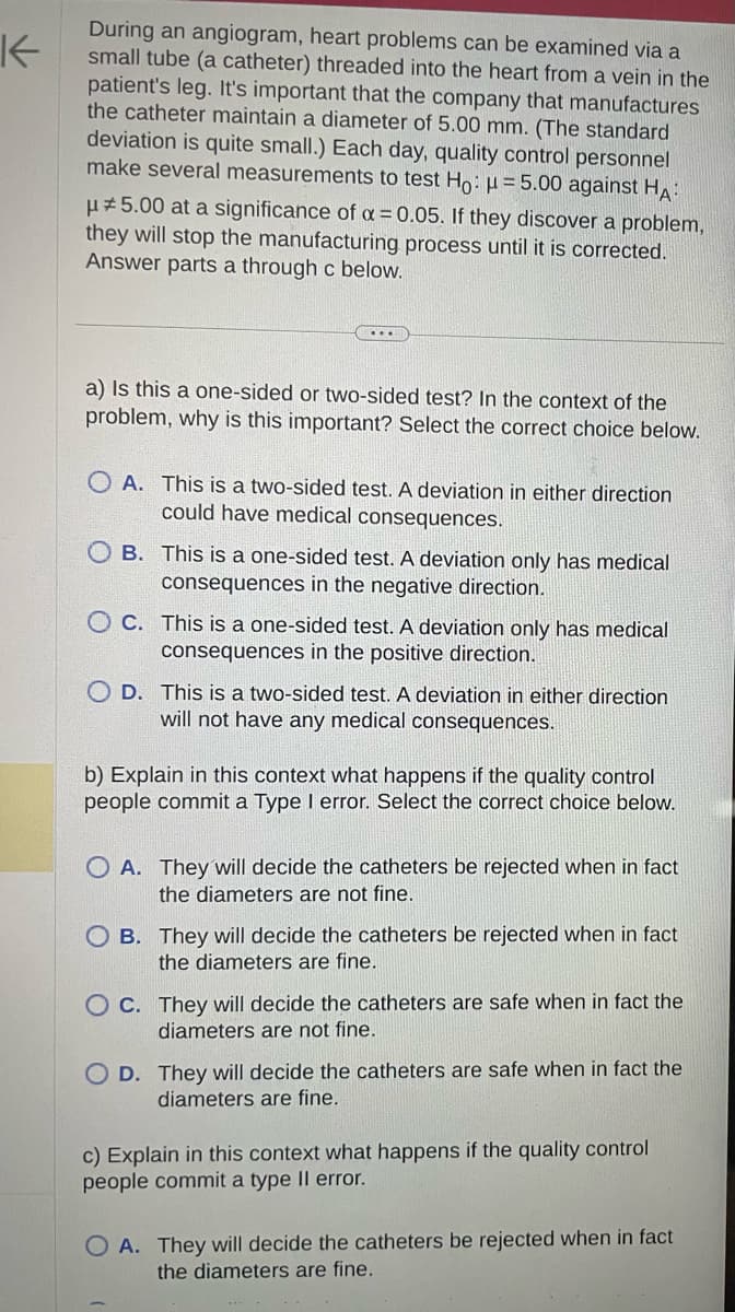 K
During an angiogram, heart problems can be examined via a
small tube (a catheter) threaded into the heart from a vein in the
patient's leg. It's important that the company that manufactures
the catheter maintain a diameter of 5.00 mm. (The standard
deviation is quite small.) Each day, quality control personnel
make several measurements to test Ho: μ = 5.00 against HA:
μ#5.00 at a significance of a = 0.05. If they discover a problem,
they will stop the manufacturing process until it is corrected.
Answer parts a through c below.
a) Is this a one-sided or two-sided test? In the context of the
problem, why is this important? Select the correct choice below.
A. This is a two-sided test. A deviation in either direction
could have medical consequences.
OB. This is a one-sided test. A deviation only has medical
consequences in the negative direction.
OC. This is a one-sided test. A deviation only has medical
consequences in the positive direction.
OD. This is a two-sided test. A deviation in either direction
will not have any medical consequences.
b) Explain in this context what happens if the quality control
people commit a Type I error. Select the correct choice below.
OA. They will decide the catheters be rejected when in fact
the diameters are not fine.
OB. They will decide the catheters be rejected when in fact
the diameters are fine.
OC. They will decide the catheters are safe when in fact the
diameters are not fine.
D. They will decide the catheters are safe when in fact the
diameters are fine.
c) Explain in this context what happens if the quality control
people commit a type II error.
OA. They will decide the catheters be rejected when in fact
the diameters are fine.