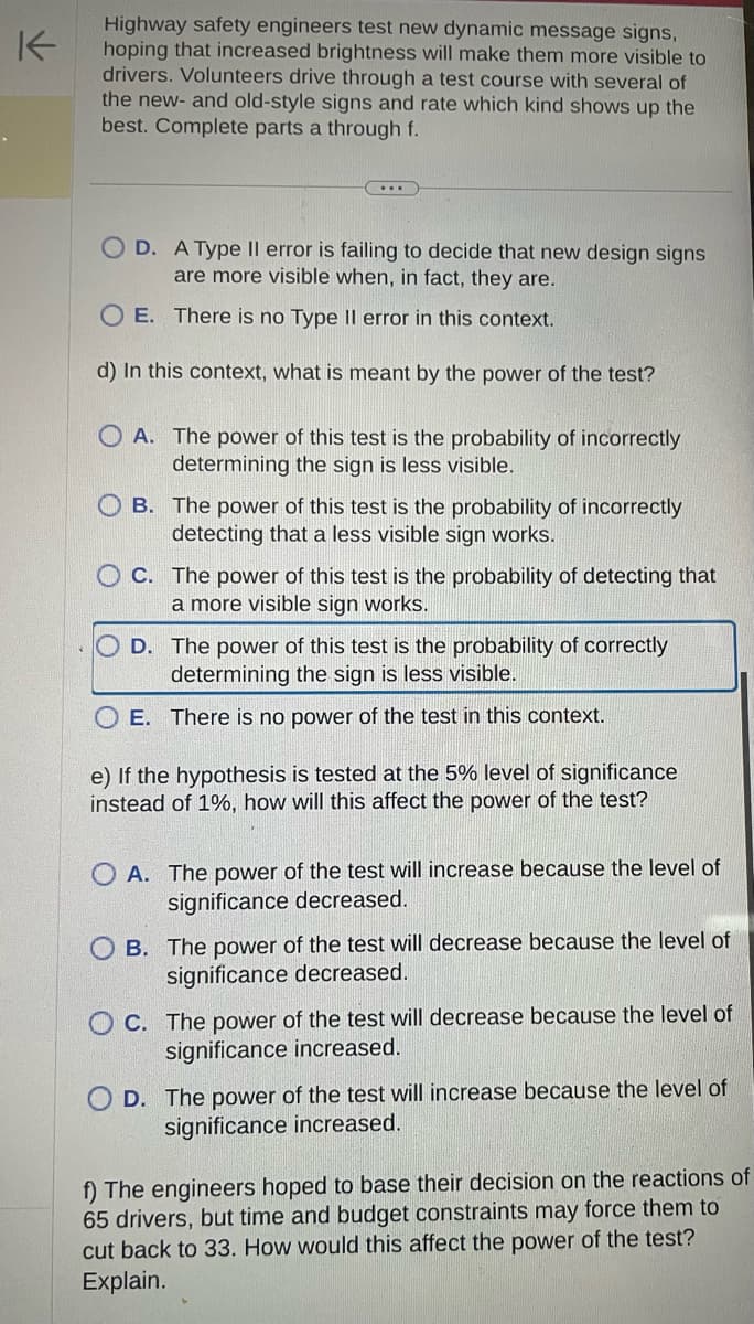 K
Highway safety engineers test new dynamic message signs,
hoping that increased brightness will make them more visible to
drivers. Volunteers drive through a test course with several of
the new- and old-style signs and rate which kind shows up the
best. Complete parts a through f.
OD. A Type Il error is failing to decide that new design signs
are more visible when, in fact, they are.
O E. There is no Type II error in this context.
d) In this context, what is meant by the power of the test?
OA. The power of this test is the probability of incorrectly
determining the sign is less visible.
OB. The power of this test is the probability of incorrectly
detecting that a less visible sign works.
OC. The power of this test is the probability of detecting that
a more visible sign works.
D. The power of this test is the probability of correctly
determining the sign is less visible.
E. There is no power of the test in this context.
e) If the hypothesis is tested at the 5% level of significance
instead of 1%, how will this affect the power of the test?
OA. The power of the test will increase because the level of
significance decreased.
B. The power of the test will decrease because the level of
significance decreased.
OC. The power of the test will decrease because the level of
significance increased.
OD. The power of the test will increase because the level of
significance increased.
f) The engineers hoped to base their decision on the reactions of
65 drivers, but time and budget constraints may force them to
cut back to 33. How would this affect the power of the test?
Explain.