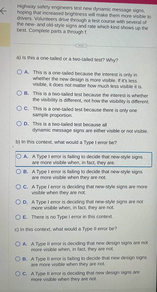 ←
Highway safety engineers test new dynamic message signs,
hoping that increased brightness will make them more visible to
drivers. Volunteers drive through a test course with several of
the new- and old-style signs and rate which kind shows up the
best. Complete parts a through f.
a) Is this a one-tailed or a two-tailed test? Why?
OA. This is a one-tailed because the interest is only in
whether the new design is more visible. If it's less
visible, it does not matter how much less visible it is.
B. This is a two-tailed test because the interest is whether
the visibility is different, not how the visibility is different.
OC. This is a one-tailed test because there is only one
sample proportion.
D. This is a two-tailed test because all
dynamic message signs are either visible or not visible.
b) In this context, what would a Type I error be?
OA. A Type I error is failing to decide that new-style signs
are more visible when, in fact, they are.
OB. A Type I error is failing to decide that new-style signs
are more visible when they are not.
OC. A Type l'error is deciding that new-style signs are more
visible when they are not.
D. A Type I error is deciding that new-style signs are not
more visible when, in fact, they are not.
E.
There is no Type I error in this context.
c) In this context, what would a Type II error be?
OA. A Type II error is deciding that new design signs are not
more visible when, in fact, they are not.
OB. A Type Il error is failing to decide that new design signs
are more visible when they are not.
OC. A Type Il error is deciding that new design signs are
more visible when they are not.
