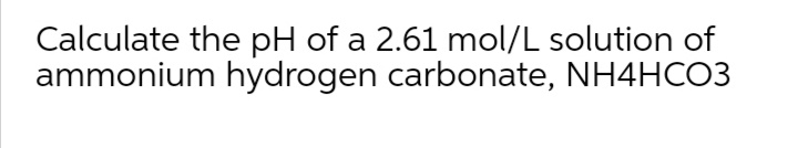 Calculate the pH of a 2.61 mol/L solution of
ammonium hydrogen carbonate, NH4HCO3
