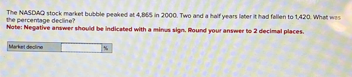 The NASDAQ stock market bubble peaked at 4,865 in 2000. Two and a half years later it had fallen to 1,420. What was
the percentage decline?
Note: Negative answer should be indicated with a minus sign. Round your answer to 2 decimal places.
Market decline
%