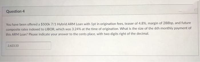 Question 4
You have been offered a $500k 7/1 Hybrid ARM Loan with 1pt in origination fees, teaser of 4.8%, margin of 288bp, and future
composite rates indexed to LIBOR, which was 3.24% at the time of origination. What is the size of the óth monthly payment of
this ARM Loan? Please indicate your answer to the cents place, with two digits right of the decimal.
2,623.33
