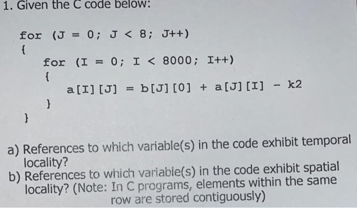 1. Given the C code below:
for (J = 0; J < 8; J++)
{
for (I = 0; I < 8000; I++)
{
a [I] [J] = b[J] [0] + a[J] [I] - k2
a) References to which variable(s) in the code exhibit temporal
locality?
b) References to which variable(s) in the code exhibit spatial
locality? (Note: In C programs, elements within the same
row are stored contiguously)