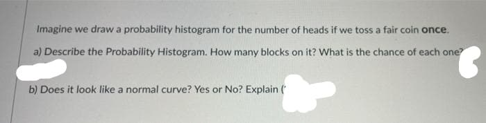 Imagine we draw a probability histogram for the number of heads if we toss a fair coin once.
a) Describe the Probability Histogram. How many blocks on it? What is the chance of each one?
b) Does it look like a normal curve? Yes or No? Explain (