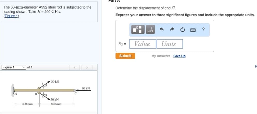 The 33-mm-diameter A992 steel rod is subjected to the
loading shown. Take E= 200 GPa.
(Figure 1)
Figure 1
of 1
400 mm
B
30 kN
30 kN
-600 mm-
90 kN
Part A
Determine the displacement of end C.
Express your answer to three significant figures and include the appropriate units.
Sc=
Submit
μA
Value
Units
My Answers Give Up
?
E