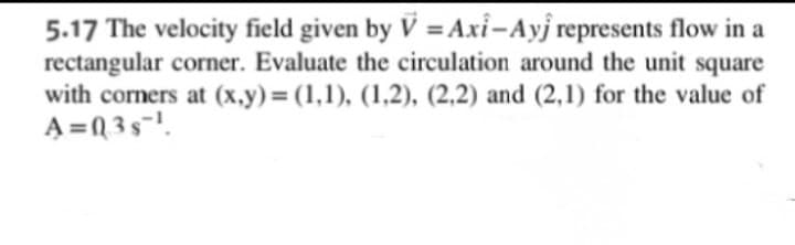 5.17 The velocity field given by V =Axi-Ayj represents flow in a
rectangular corner. Evaluate the circulation around the unit square
with corners at (x.y)= (1,1), (1,2), (2,2) and (2,1) for the value of
A =0 3s-!.
