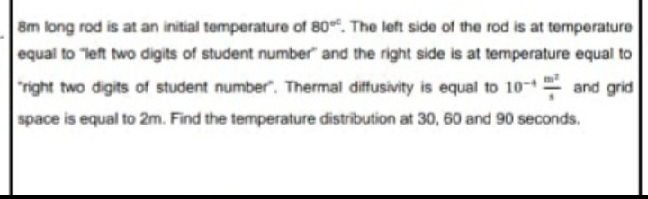 8m long rod is at an initial temperature of 80. The left side of the rod is at temperature
equal to "left two digits of student number" and the right side is at temperature equal to
"right two digits of student number". Thermal diffusivity is equal to 10- and grid
space is equal to 2m. Find the temperature distribution at 30, 60 and 90 seconds.
