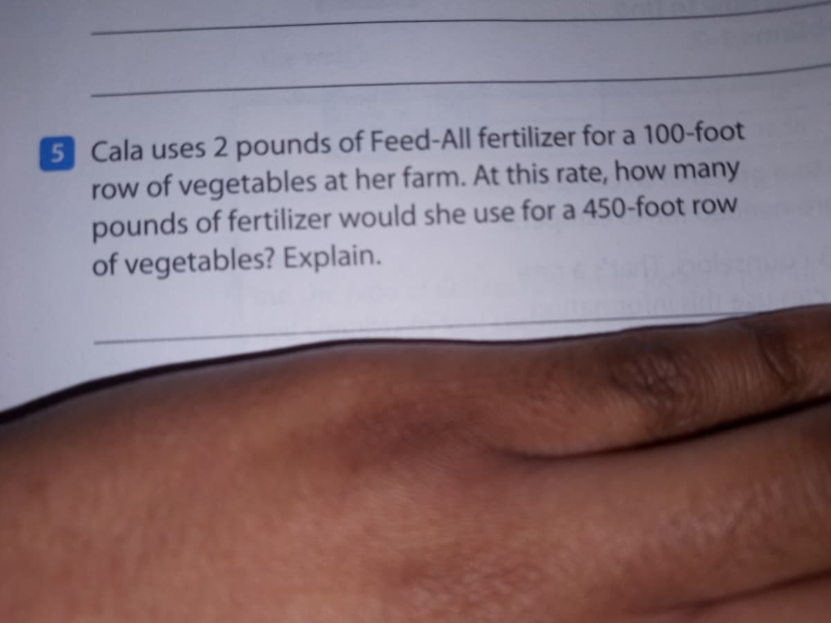 5 Cala uses 2 pounds of Feed-All fertilizer for a 100-foot
row of vegetables at her farm. At this rate, how many
pounds of fertilizer would she use for a 450-foot row
of vegetables? Explain.
