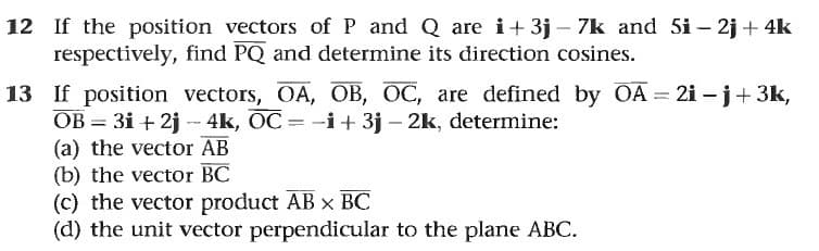 12 If the position vectors of P and Q are i+ 3j – 7k and 5i – 2j + 4k
respectively, find PQ and determine its direction cosines.
13 If position vectors, OA, OB, OC, are defined by OA = 2i – j+ 3k,
OB = 3i + 2j - 4k, OC = -i+ 3j – 2k, determine:
(a) the vector AB
(b) the vector BC
(c) the vector product AB x BC
(d) the unit vector perpendicular to the plane ABC.
%3D
