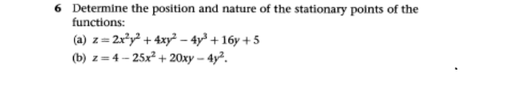 6 Determine the position and nature of the stationary points of the
functions:
(a) z= 2x*y² + 4xy² – 4y³ + 16y +5
(b) z= 4 - 25x2+ 20xy – 4y².
